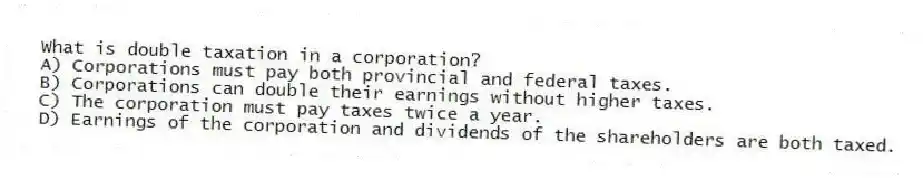 What is double taxation in a corporation?
A) Corporations must pay both provincial and federal taxes.
B) Corporations can double their earnings without higher taxes.
C) The corporation must pay taxes twice a year.
D) Earnings of the corporation and dividends of the shareholders are both taxed.