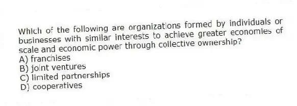 Which of the following are organizations formed by individuals or businesses with similar interests to achieve greater economies of scale and economic power through collective ownership?
A) franchises
B) joint ventures
C) limited partnerships
D) cooperatives