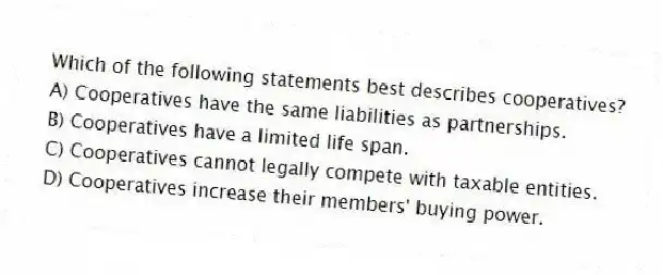 Which of the following statements best describes cooperatives?
A) Cooperatives have the same liabilities as partnerships.
B) Cooperatives have a limited life span.
C) Cooperatives cannot legally compete with taxable entities.
D) Cooperatives increase their members' buying power.