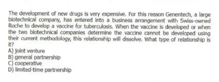 The development of new drugs is very expensive. For this reason Genentech, a large biotechnical company, has entered into a business arrangement with Swiss-owned Roche to develop a vaccine for tuberculosis. When the vaccine is developed or when the two biotechnical companies determine the vaccine cannot be developed using their current methodology, this relationship will dissolve. What type of relationship is it?
A) joint venture
B) general partnership
C) cooperative
D) limited-time partnership