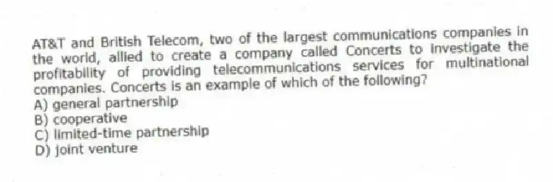 AT&T and British Telecom, two of the largest communications companies in the world, allied to create a company called Concerts to investigate the profitability of providing telecommunications services for multinational companies. Concerts is an example of which of the following?
A) general partnership
B) cooperative
C) limited-time partnership
D) joint venture