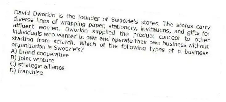 David Dworkin is the founder of Swoozie's stores. The stores carry diverse lines of wrapping paper, stationery, invitations, and gifts for affluent women. Dworkin supplied the product concept to other individuals who wanted to own and operate their own business without starting from scratch. Which of the following types of a business organization is Swoozie's?
A) brand cooperative
B) joint venture
C) strategic alliance
D) franchise