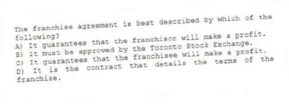 The franchise agreement is best described by which of the following?
A) It guarantees that the franchisor will make a profit.
B) It must be approved by the Toronto Stock Exchange.
C) It guarantees that the franchisee will make a profit.
D) It is the contract that details the terms of the franchise.