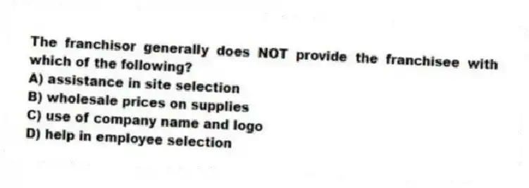 The franchisor generally does NOT provide the franchisee with which of the following?
A) assistance in site selection
B) wholesale prices on supplies
C) use of company name and logo
D) help in employee selection