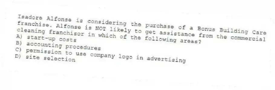 Isadore Alfonse is considering the purchase of a Bonus Building Care franchise. Alfonse is NOT likely to get assistance from the commercial cleaning franchisor in which of the following areas?
A) start-up costs
B) accounting procedures
C) permission to use company logo in advertising
D) site selection