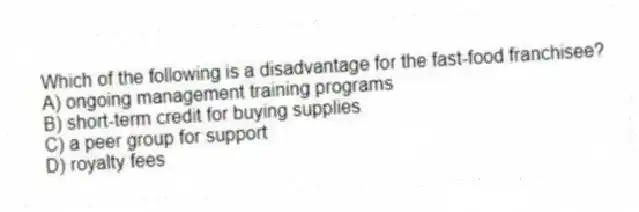 Which of the following is a disadvantage for the fast-food franchisee?
A) ongoing management training programs
B) short-term credit for buying supplies
C) a peer group for support
D) royalty fees