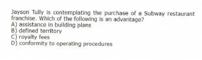 Jayson Tully is contemplating the purchase of a Subway restaurant franchise. Which of the following is an advantage?
A) assistance in building plans
B) defined territory
C) royalty fees
D) conformity to operating procedures