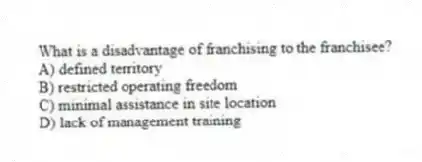 What is a disadvantage of franchising to the franchisee?
A) defined territory
B) restricted operating freedom
C) minimal assistance in site location
D) lack of management training
