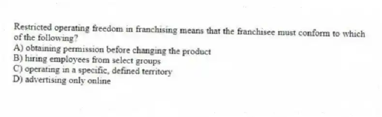 Restricted operating freedom in franchising means that the franchisee must conform to which of the following?
A) obtaining permission before changing the product
B) hiring employees from select groups
C) operating in a specific, defined territory
D) advertising only online