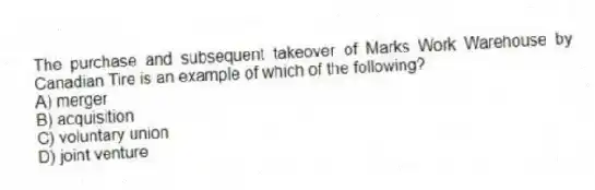 The purchase and subsequent takeover of Marks Work Warehouse by Canadian Tire is an example of which of the following?
A) merger
B) acquisition
C) voluntary union
D) joint venture