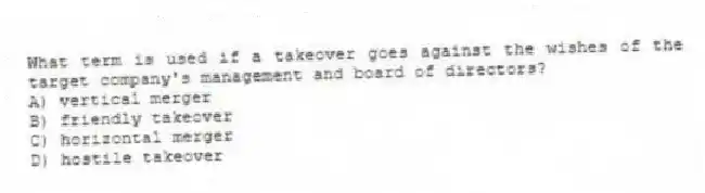 What term is used if a takeover goes against the wishes of the target company's management and board of directors?
A) vertical merger
B) friendly takeover
C) horizontal merger
D) hostile takeover