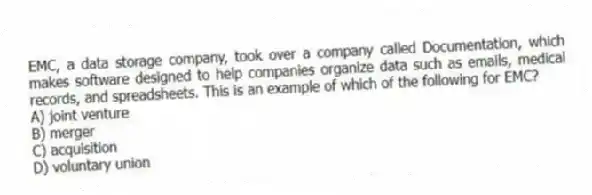 EMC, a data storage company, took over a company called Documentation, which makes software designed to help companies organize data such as emails, medical records, and spreadsheets. This is an example of which of the following for EMC?
A) joint venture
B) merger
C) acquisition
D) voluntary union