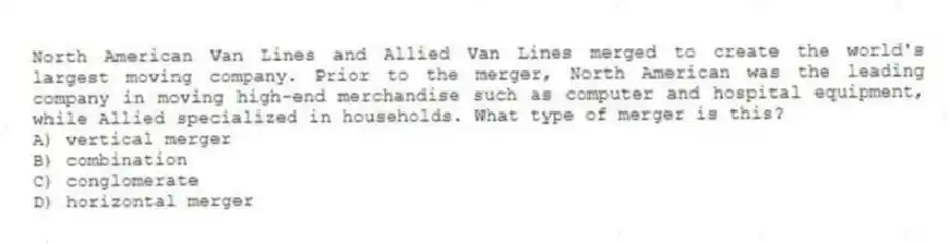 North American Van Lines and Allied Van Lines merged to create the world's largest moving company. Prior to the merger, North American was the leading company in moving high-end merchandise such as computer and hospital equipment, while Allied specialized in households. What type of merger is this?
A) vertical merger
B) combination
C) conglomerate
D) horizontal merger