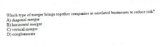 Which type of merger brings together companies in unrelated businesses to reduce risk?
A) diagonal merger
B) horizontal merger
C) vertical merger
D) conglomerate