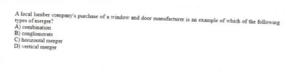 A local lumber company's purchase of a window and door manufacturer is an example of which of the following types of merger?
A) combination
B) conglomerate
C) horizontal merger
D) vertical merger