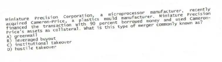 Miniature Precision Corporation, a microprocessor manufacturer, recently acquired Cameron-Price, a plastics mould manufacturer. Miniature Precision financed the transaction with 90 percent borrowed money and used Cameron-Price's assets as collateral. What is this type of merger commonly known as?
A) greenmail
B) leveraged buyout
C) institutional takeover
D) hostile takeover