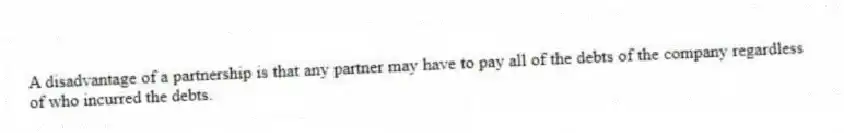 A disadvantage of a partnership is that any partner may have to pay all of the debts of the company regardless of who incurred the debts.