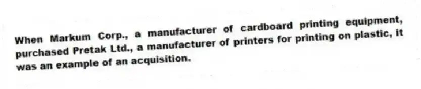 When Markum Corp., a manufacturer of cardboard printing equipment, purchased Pretak Ltd., a manufacturer of printers for printing on plastic, it was an example of an acquisition.