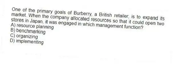 One of the primary goals of Burberry, a British retailer, is to expand its market. When the company allocated resources so that it could open two stores in Japan, it was engaged in which management function?
A) resource planning
B) benchmarking
C) organizing
D) implementing