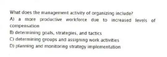 What does the management activity of organizing include?
A) a more productive workforce due to increased levels of compensation
B) determining goals, strategies, and tactics
C) determining groups and assigning work activities
D) planning and monitoring strategy implementation