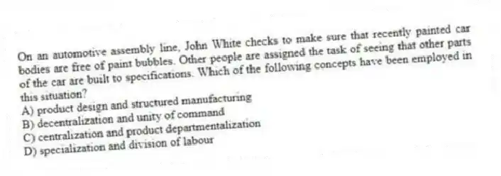 On an automotive assembly line, John White checks to make sure that recently painted car bodies are free of paint bubbles. Other people are assigned the task of seeing that other parts of the car are built to specifications. Which of the following concepts have been employed in this situation?
A) product design and structured manufacturing
B) decentralization and unity of command
C) centralization and product departmentalization
D) specialization and division of labour