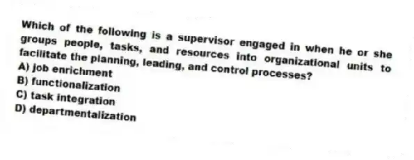 Which of the following is a supervisor engaged in when he or she groups people, tasks, and resources into organizational units to facilitate the planning, leading, and control processes?
A) job enrichment
B) functionalization
C) task integration
D) departmentalization