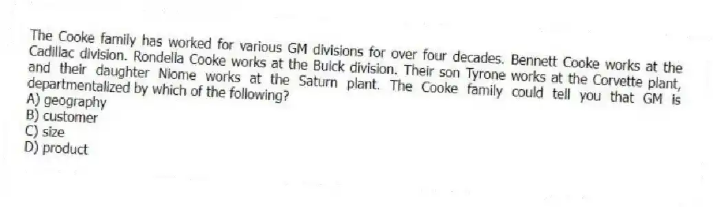 The Cooke family has worked for various GM divisions for over four decades. Bennett Cooke works at the Cadillac division. Rondella Cooke works at the Buick division. Their son Tyrone works at the Corvette plant, and their daughter Niome works at the Saturn plant. The Cooke family could tell you that GM is departmentalized by which of the following?
A) geography
B) customer
C) size
D) product