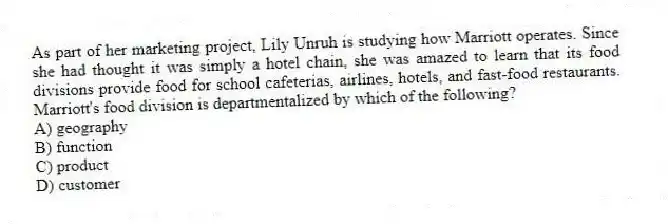 As part of her marketing project, Lily Unruh is studying how Marriott operates. Since she had thought it was simply a hotel chain, she was amazed to learn that its food divisions provide food for school cafeterias, airlines, hotels, and fast-food restaurants. Marriott's food division is departmentalized by which of the following?
A) geography
B) function
C) product
D) customer