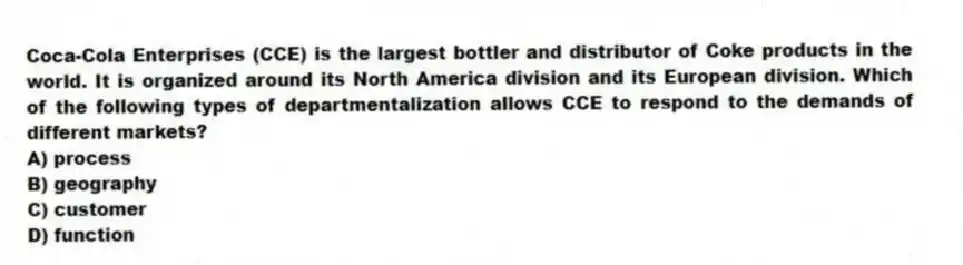 Coca-Cola Enterprises (CCE) is the largest bottler and distributor of Coke products in the world. It is organized around its North America division and its European division. Which of the following types of departmentalization allows CCE to respond to the demands of different markets?
A) process
B) geography
C) customer
D) function
