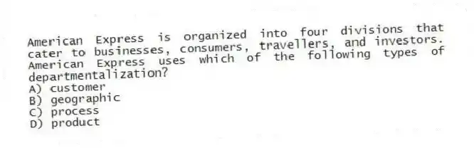 American Express is organized into four divisions that cater to businesses, consumers, travellers, and investors. American Express uses which of the following types of departmentalization?
A) customer
B) geographic
C) process
D) product