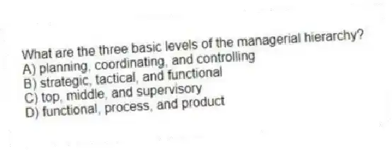 What are the three basic levels of the managerial hierarchy?
A) planning, coordinating, and controlling
B) strategic, tactical, and functional
C) top, middle, and supervisory
D) functional, process, and product