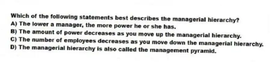 Which of the following statements best describes the managerial hierarchy?
A) The lower a manager, the more power he or she has.
B) The amount of power decreases as you move up the managerial hierarchy.
C) The number of employees decreases as you move down the managerial hierarchy.
D) The managerial hierarchy is also called the management pyramid.