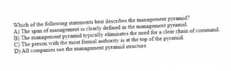 Which of the following statements best describes the management pyramid?
A) The span of management is clearly defined in the management pyramid.
B) The management pyramid typically eliminates the need for a clear chain of command.
C) The person with the most formal authority is at the top of the pyramid.
D) All companies use the management pyramid structure.
