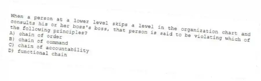 When a person at a lower level skips a level in the organization chart and consults his or her boss's boss, that person is said to be violating which of the following principles?
A) chain of order
B) chain of command
C) chain of accountability
D) functional chain