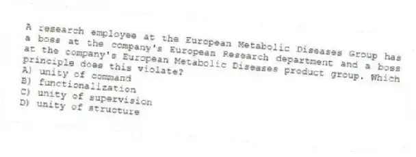 A research employee at the European Metabolic Diseases Group has a boss at the company's European Research department and a boss at the company's European Metabolic Diseases product group. Which principle does this violate?
A) unity of command
B) functionalization
C) unity of supervision
D) unity of structure