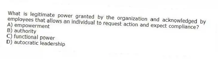 What is legitimate power granted by the organization and acknowledged by employees that allows an individual to request action and expect compliance?
A) empowerment
B) authority
C) functional power
D) autocratic leadership