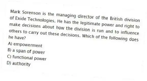 Mark Sorenson is the managing director of the British division of Exide Technologies. He has the legitimate power and right to make decisions about how the division is run and to influence others to carry out these decisions. Which of the following does he have?
A) empowerment
B) a span of power
C) functional power
D) authority