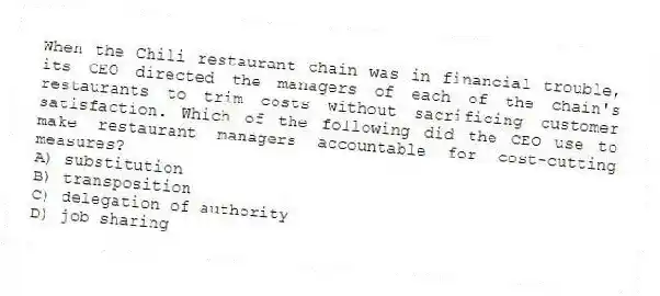 When the Chili restaurant chain was in financial trouble, its CEO directed the managers of each of the chain's restaurants to trim costs without sacrificing customer satisfaction. Which of the following did the CEO use to make restaurant managers accountable for cost-cutting measures?
A) substitution
B) transposition
C) delegation of authority
D) job sharing