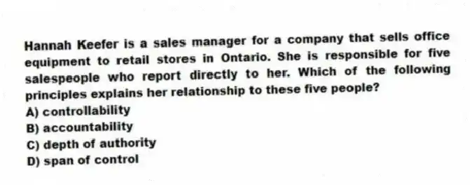 Hannah Keefer is a sales manager for a company that sells office equipment to retail stores in Ontario. She is responsible for five salespeople who report directly to her. Which of the following principles explains her relationship to these five people?
A) controllability
B) accountability
C) depth of authority
D) span of control