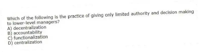 Which of the following is the practice of giving only limited authority and decision making to lower-level managers?
A) decentralization
B) accountability
C) functionalization
D) centralization