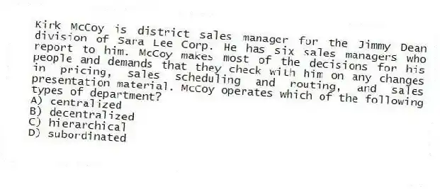 Kirk McCoy is district sales manager for the Jimmy Dean division of Sara Lee Corp. He has six sales managers who report to him. McCoy makes most of the decisions for his people and demands that they check with him on any changes in pricing, sales scheduling and routing, and sales presentation material. McCoy operates which of the following types of department?
A) centralized
B) decentralized
C) hierarchical
D) subordinated
