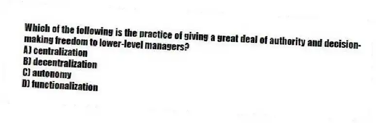 Which of the following is the practice of giving a great deal of authority and decision-making freedom to lower-level managers?
A) centralization
B) decentralization
C) autonomy
D) functionalization