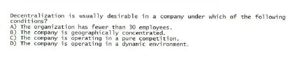 Decentralization is usually desirable in a company under which of the following conditions?
A) The organization has fewer than 30 employees.
B) The company is geographically concentrated.
C) The company is operating in a pure competition.
D) The company is operating in a dynamic environment.
