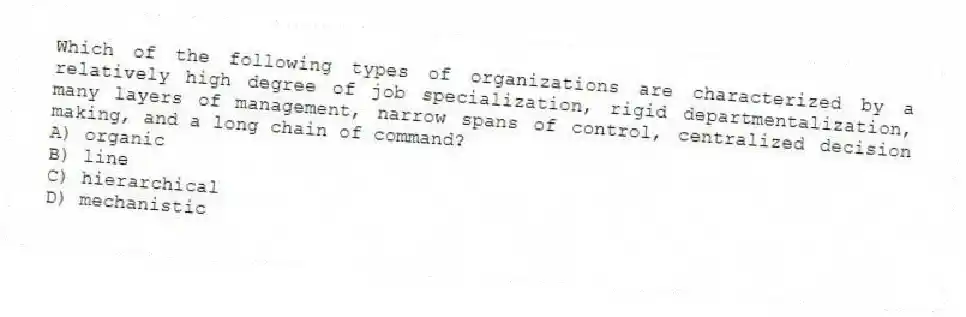 Which of the following types of organizations are characterized by a relatively high degree of job specialization, rigid departmentalization, many layers of management, narrow spans of control, centralized decision making, and a long chain of command?
A) organic
B) line
C) hierarchical
D) mechanistic