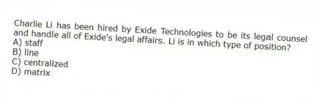 Charlie Li has been hired by Exide Technologies to be its legal counsel and handle all of Exide's legal affairs. Li is in which type of position?
A) staff
B) line
C) centralized
D) matrix