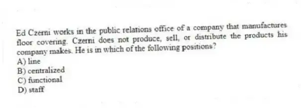 Ed Czerni works in the public relations office of a company that manufactures floor covering. Czerni does not produce, sell, or distribute the products his company makes. He is in which of the following positions?
A) line
B) centralized
C) functional
D) staff