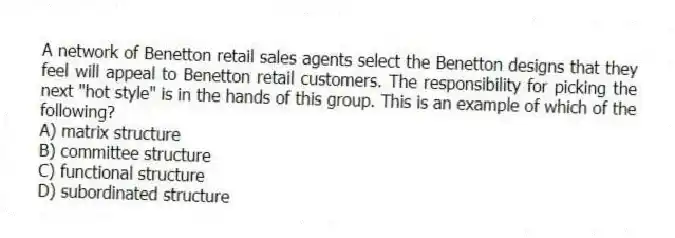 A network of Benetton retail sales agents select the Benetton designs that they feel will appeal to Benetton retail customers. The responsibility for picking the next "hot style" is in the hands of this group. This is an example of which of the following?
A) matrix structure
B) committee structure
C) functional structure
D) subordinated structure