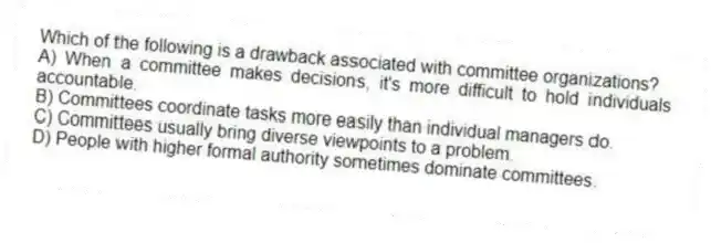 Which of the following is a drawback associated with committee organizations?
A) When a committee makes decisions, it's more difficult to hold individuals accountable.
B) Committees coordinate tasks more easily than individual managers do.
C) Committees usually bring diverse viewpoints to a problem.
D) People with higher formal authority sometimes dominate committees.