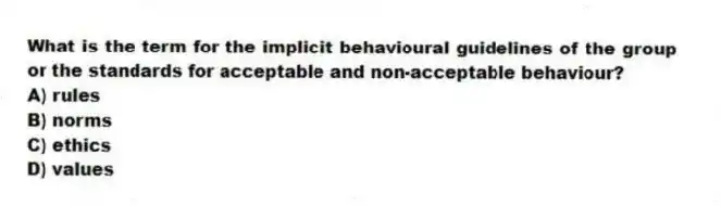 What is the term for the implicit behavioural guidelines of the group or the standards for acceptable and non-acceptable behaviour?
A) rules
B) norms
C) ethics
D) values