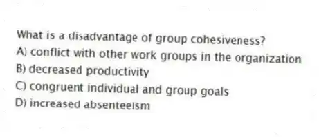 What is a disadvantage of group cohesiveness?
A) conflict with other work groups in the organization
B) decreased productivity
C) congruent individual and group goals
D) increased absenteeism